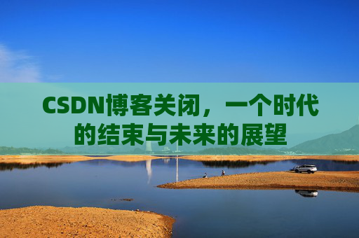 CSDN博客关闭，一个时代的结束与未来的展望