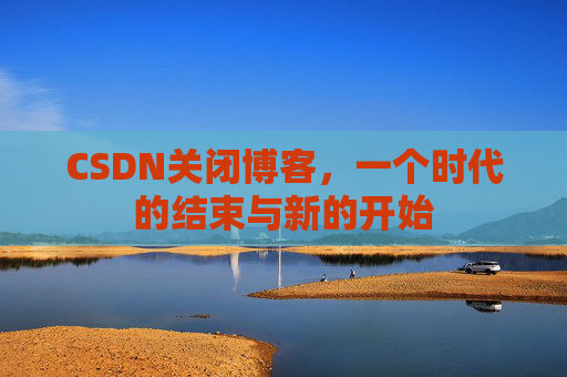 CSDN关闭博客，一个时代的结束与新的开始